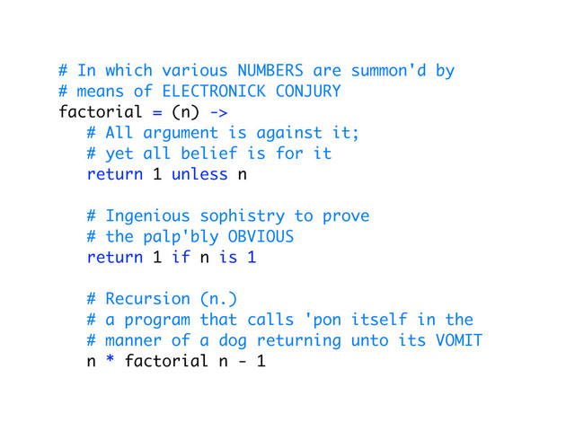 # In which various NUMBERS are summon'd by
# means of ELECTRONICK CONJURY
factorial = (n) ->
# All argument is against it;
# yet all belief is for it
return 1 unless n
# Ingenious sophistry to prove
# the palp'bly OBVIOUS
return 1 if n is 1
# Recursion (n.)
# a program that calls 'pon itself in the
# manner of a dog returning unto its VOMIT
n * factorial n - 1
