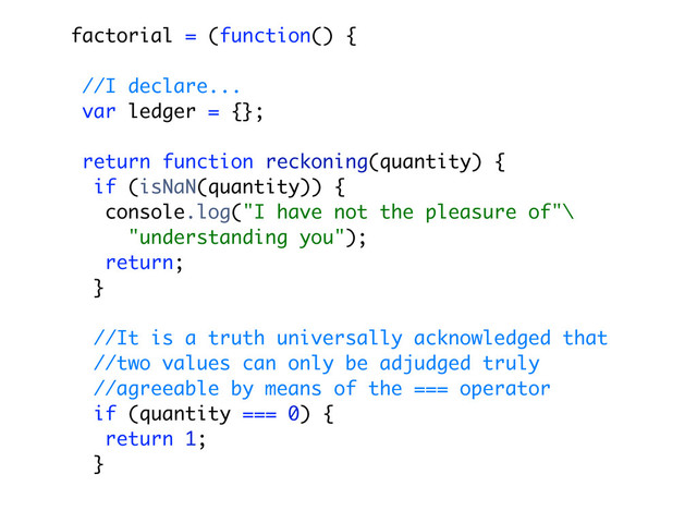 factorial = (function() {
//I declare...
var ledger = {};
return function reckoning(quantity) {
if (isNaN(quantity)) {
console.log("I have not the pleasure of"\
"understanding you");
return;
}
//It is a truth universally acknowledged that
//two values can only be adjudged truly
//agreeable by means of the === operator
if (quantity === 0) {
return 1;
}

