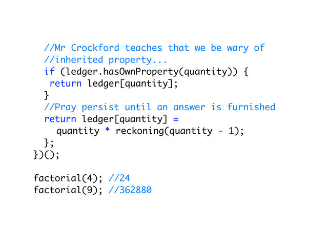 //Mr Crockford teaches that we be wary of
//inherited property...
if (ledger.hasOwnProperty(quantity)) {
return ledger[quantity];
}
//Pray persist until an answer is furnished
return ledger[quantity] =
quantity * reckoning(quantity - 1);
};
})();
factorial(4); //24
factorial(9); //362880

