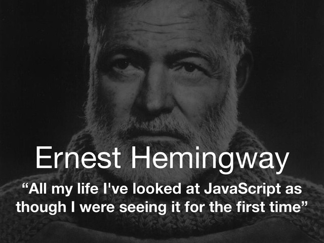 Ernest Hemingway
“All my life I've looked at JavaScript as
though I were seeing it for the ﬁrst time”
