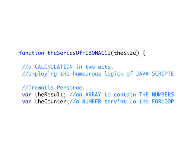 function theSeriesOfFIBONACCI(theSize) {
//a CALCKULATION in two acts.
//employ'ng the humourous logick of JAVA-SCRIPTE
//Dramatis Personae...
var theResult; //an ARRAY to contain THE NUMBERS
var theCounter;//a NUMBER serv'nt to the FORLOOP
