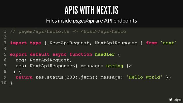 // pages/api/hello.ts -> /api/hello
import type { NextApiRequest, NextApiResponse } from 'next'
export default async function handler (
req: NextApiRequest,
res: NextApiResponse<{ message: string }>
) {
return res.status(200).json({ message: 'Hello World' })
}
1
2
3
4
5
6
7
8
9
10
// pages/api/hello.ts -> /api/hello
1
2
import type { NextApiRequest, NextApiResponse } from 'next'
3
4
export default async function handler (
5
req: NextApiRequest,
6
res: NextApiResponse<{ message: string }>
7
) {
8
return res.status(200).json({ message: 'Hello World' })
9
}
10
import type { NextApiRequest, NextApiResponse } from 'next'
// pages/api/hello.ts -> /api/hello
1
2
3
4
export default async function handler (
5
req: NextApiRequest,
6
res: NextApiResponse<{ message: string }>
7
) {
8
return res.status(200).json({ message: 'Hello World' })
9
}
10
export default async function handler (
req: NextApiRequest,
res: NextApiResponse<{ message: string }>
) {
}
// pages/api/hello.ts -> /api/hello
1
2
import type { NextApiRequest, NextApiResponse } from 'next'
3
4
5
6
7
8
return res.status(200).json({ message: 'Hello World' })
9
10
return res.status(200).json({ message: 'Hello World' })
// pages/api/hello.ts -> /api/hello
1
2
import type { NextApiRequest, NextApiResponse } from 'next'
3
4
export default async function handler (
5
req: NextApiRequest,
6
res: NextApiResponse<{ message: string }>
7
) {
8
9
}
10
// pages/api/hello.ts -> /api/hello
import type { NextApiRequest, NextApiResponse } from 'next'
export default async function handler (
req: NextApiRequest,
res: NextApiResponse<{ message: string }>
) {
return res.status(200).json({ message: 'Hello World' })
}
1
2
3
4
5
6
7
8
9
10
APIS WITH NEXT.JS
Files inside pages/api are API endpoints
loige
26
