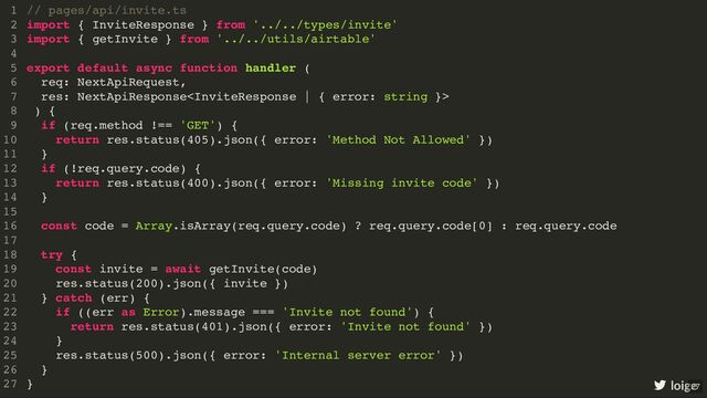 // pages/api/invite.ts
import { InviteResponse } from '../../types/invite'
import { getInvite } from '../../utils/airtable'
export default async function handler (
req: NextApiRequest,
res: NextApiResponse
) {
if (req.method !== 'GET') {
return res.status(405).json({ error: 'Method Not Allowed' })
}
if (!req.query.code) {
return res.status(400).json({ error: 'Missing invite code' })
}
const code = Array.isArray(req.query.code) ? req.query.code[0] : req.query.code
try {
const invite = await getInvite(code)
res.status(200).json({ invite })
} catch (err) {
if ((err as Error).message === 'Invite not found') {
return res.status(401).json({ error: 'Invite not found' })
}
res.status(500).json({ error: 'Internal server error' })
}
}
1
2
3
4
5
6
7
8
9
10
11
12
13
14
15
16
17
18
19
20
21
22
23
24
25
26
27
// pages/api/invite.ts
1
import { InviteResponse } from '../../types/invite'
2
import { getInvite } from '../../utils/airtable'
3
4
export default async function handler (
5
req: NextApiRequest,
6
res: NextApiResponse
7
) {
8
if (req.method !== 'GET') {
9
return res.status(405).json({ error: 'Method Not Allowed' })
10
}
11
if (!req.query.code) {
12
return res.status(400).json({ error: 'Missing invite code' })
13
}
14
15
const code = Array.isArray(req.query.code) ? req.query.code[0] : req.query.code
16
17
try {
18
const invite = await getInvite(code)
19
res.status(200).json({ invite })
20
} catch (err) {
21
if ((err as Error).message === 'Invite not found') {
22
return res.status(401).json({ error: 'Invite not found' })
23
}
24
res.status(500).json({ error: 'Internal server error' })
25
}
26
}
27
import { InviteResponse } from '../../types/invite'
import { getInvite } from '../../utils/airtable'
// pages/api/invite.ts
1
2
3
4
export default async function handler (
5
req: NextApiRequest,
6
res: NextApiResponse
7
) {
8
if (req.method !== 'GET') {
9
return res.status(405).json({ error: 'Method Not Allowed' })
10
}
11
if (!req.query.code) {
12
return res.status(400).json({ error: 'Missing invite code' })
13
}
14
15
const code = Array.isArray(req.query.code) ? req.query.code[0] : req.query.code
16
17
try {
18
const invite = await getInvite(code)
19
res.status(200).json({ invite })
20
} catch (err) {
21
if ((err as Error).message === 'Invite not found') {
22
return res.status(401).json({ error: 'Invite not found' })
23
}
24
res.status(500).json({ error: 'Internal server error' })
25
}
26
}
27
export default async function handler (
req: NextApiRequest,
res: NextApiResponse
) {
}
// pages/api/invite.ts
1
import { InviteResponse } from '../../types/invite'
2
import { getInvite } from '../../utils/airtable'
3
4
5
6
7
8
if (req.method !== 'GET') {
9
return res.status(405).json({ error: 'Method Not Allowed' })
10
}
11
if (!req.query.code) {
12
return res.status(400).json({ error: 'Missing invite code' })
13
}
14
15
const code = Array.isArray(req.query.code) ? req.query.code[0] : req.query.code
16
17
try {
18
const invite = await getInvite(code)
19
res.status(200).json({ invite })
20
} catch (err) {
21
if ((err as Error).message === 'Invite not found') {
22
return res.status(401).json({ error: 'Invite not found' })
23
}
24
res.status(500).json({ error: 'Internal server error' })
25
}
26
27
if (req.method !== 'GET') {
return res.status(405).json({ error: 'Method Not Allowed' })
}
if (!req.query.code) {
return res.status(400).json({ error: 'Missing invite code' })
}
// pages/api/invite.ts
1
import { InviteResponse } from '../../types/invite'
2
import { getInvite } from '../../utils/airtable'
3
4
export default async function handler (
5
req: NextApiRequest,
6
res: NextApiResponse
7
) {
8
9
10
11
12
13
14
15
const code = Array.isArray(req.query.code) ? req.query.code[0] : req.query.code
16
17
try {
18
const invite = await getInvite(code)
19
res.status(200).json({ invite })
20
} catch (err) {
21
if ((err as Error).message === 'Invite not found') {
22
return res.status(401).json({ error: 'Invite not found' })
23
}
24
res.status(500).json({ error: 'Internal server error' })
25
}
26
}
27
const code = Array.isArray(req.query.code) ? req.query.code[0] : req.query.code
// pages/api/invite.ts
1
import { InviteResponse } from '../../types/invite'
2
import { getInvite } from '../../utils/airtable'
3
4
export default async function handler (
5
req: NextApiRequest,
6
res: NextApiResponse
7
) {
8
if (req.method !== 'GET') {
9
return res.status(405).json({ error: 'Method Not Allowed' })
10
}
11
if (!req.query.code) {
12
return res.status(400).json({ error: 'Missing invite code' })
13
}
14
15
16
17
try {
18
const invite = await getInvite(code)
19
res.status(200).json({ invite })
20
} catch (err) {
21
if ((err as Error).message === 'Invite not found') {
22
return res.status(401).json({ error: 'Invite not found' })
23
}
24
res.status(500).json({ error: 'Internal server error' })
25
}
26
}
27
try {
}
// pages/api/invite.ts
1
import { InviteResponse } from '../../types/invite'
2
import { getInvite } from '../../utils/airtable'
3
4
export default async function handler (
5
req: NextApiRequest,
6
res: NextApiResponse
7
) {
8
if (req.method !== 'GET') {
9
return res.status(405).json({ error: 'Method Not Allowed' })
10
}
11
if (!req.query.code) {
12
return res.status(400).json({ error: 'Missing invite code' })
13
}
14
15
const code = Array.isArray(req.query.code) ? req.query.code[0] : req.query.code
16
17
18
const invite = await getInvite(code)
19
res.status(200).json({ invite })
20
} catch (err) {
21
if ((err as Error).message === 'Invite not found') {
22
return res.status(401).json({ error: 'Invite not found' })
23
}
24
res.status(500).json({ error: 'Internal server error' })
25
26
}
27
const invite = await getInvite(code)
res.status(200).json({ invite })
// pages/api/invite.ts
1
import { InviteResponse } from '../../types/invite'
2
import { getInvite } from '../../utils/airtable'
3
4
export default async function handler (
5
req: NextApiRequest,
6
res: NextApiResponse
7
) {
8
if (req.method !== 'GET') {
9
return res.status(405).json({ error: 'Method Not Allowed' })
10
}
11
if (!req.query.code) {
12
return res.status(400).json({ error: 'Missing invite code' })
13
}
14
15
const code = Array.isArray(req.query.code) ? req.query.code[0] : req.query.code
16
17
try {
18
19
20
} catch (err) {
21
if ((err as Error).message === 'Invite not found') {
22
return res.status(401).json({ error: 'Invite not found' })
23
}
24
res.status(500).json({ error: 'Internal server error' })
25
}
26
}
27
if ((err as Error).message === 'Invite not found') {
return res.status(401).json({ error: 'Invite not found' })
}
res.status(500).json({ error: 'Internal server error' })
// pages/api/invite.ts
1
import { InviteResponse } from '../../types/invite'
2
import { getInvite } from '../../utils/airtable'
3
4
export default async function handler (
5
req: NextApiRequest,
6
res: NextApiResponse
7
) {
8
if (req.method !== 'GET') {
9
return res.status(405).json({ error: 'Method Not Allowed' })
10
}
11
if (!req.query.code) {
12
return res.status(400).json({ error: 'Missing invite code' })
13
}
14
15
const code = Array.isArray(req.query.code) ? req.query.code[0] : req.query.code
16
17
try {
18
const invite = await getInvite(code)
19
res.status(200).json({ invite })
20
} catch (err) {
21
22
23
24
25
}
26
}
27
// pages/api/invite.ts
import { InviteResponse } from '../../types/invite'
import { getInvite } from '../../utils/airtable'
export default async function handler (
req: NextApiRequest,
res: NextApiResponse
) {
if (req.method !== 'GET') {
return res.status(405).json({ error: 'Method Not Allowed' })
}
if (!req.query.code) {
return res.status(400).json({ error: 'Missing invite code' })
}
const code = Array.isArray(req.query.code) ? req.query.code[0] : req.query.code
try {
const invite = await getInvite(code)
res.status(200).json({ invite })
} catch (err) {
if ((err as Error).message === 'Invite not found') {
return res.status(401).json({ error: 'Invite not found' })
}
res.status(500).json({ error: 'Internal server error' })
}
}
1
2
3
4
5
6
7
8
9
10
11
12
13
14
15
16
17
18
19
20
21
22
23
24
25
26
27 loige
27
