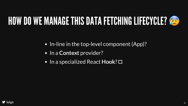 HOW DO WE MANAGE THIS DATA FETCHING LIFECYCLE?
😰
In-line in the top-level component (App)?
In a Context provider?
In a specialized React Hook? 
loige 31
