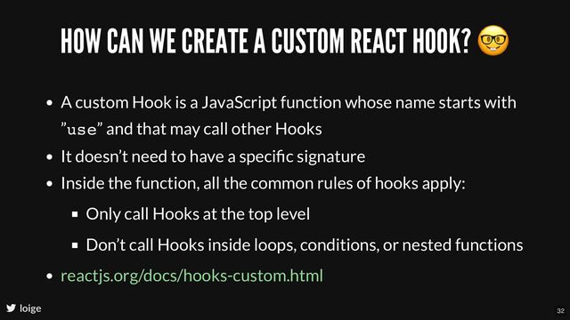 HOW CAN WE CREATE A CUSTOM REACT HOOK?
🤓
A custom Hook is a JavaScript function whose name starts with
”use” and that may call other Hooks
It doesn’t need to have a speciﬁc signature
Inside the function, all the common rules of hooks apply:
Only call Hooks at the top level
Don’t call Hooks inside loops, conditions, or nested functions
reactjs.org/docs/hooks-custom.html
loige 32
