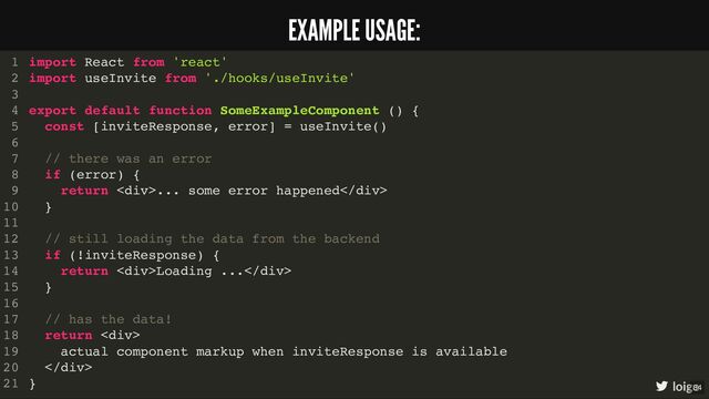 import React from 'react'
import useInvite from './hooks/useInvite'
export default function SomeExampleComponent () {
const [inviteResponse, error] = useInvite()
// there was an error
if (error) {
return <div>... some error happened</div>
}
// still loading the data from the backend
if (!inviteResponse) {
return <div>Loading ...</div>
}
// has the data!
return <div>
actual component markup when inviteResponse is available
</div>
}
1
2
3
4
5
6
7
8
9
10
11
12
13
14
15
16
17
18
19
20
21
import React from 'react'
import useInvite from './hooks/useInvite'
1
2
3
export default function SomeExampleComponent () {
4
const [inviteResponse, error] = useInvite()
5
6
// there was an error
7
if (error) {
8
return <div>... some error happened</div>
9
}
10
11
// still loading the data from the backend
12
if (!inviteResponse) {
13
return <div>Loading ...</div>
14
}
15
16
// has the data!
17
return <div>
18
actual component markup when inviteResponse is available
19
</div>
20
}
21
export default function SomeExampleComponent () {
}
import React from 'react'
1
import useInvite from './hooks/useInvite'
2
3
4
const [inviteResponse, error] = useInvite()
5
6
// there was an error
7
if (error) {
8
return <div>... some error happened</div>
9
}
10
11
// still loading the data from the backend
12
if (!inviteResponse) {
13
return <div>Loading ...</div>
14
}
15
16
// has the data!
17
return <div>
18
actual component markup when inviteResponse is available
19
</div>
20
21
const [inviteResponse, error] = useInvite()
import React from 'react'
1
import useInvite from './hooks/useInvite'
2
3
export default function SomeExampleComponent () {
4
5
6
// there was an error
7
if (error) {
8
return <div>... some error happened</div>
9
}
10
11
// still loading the data from the backend
12
if (!inviteResponse) {
13
return <div>Loading ...</div>
14
}
15
16
// has the data!
17
return <div>
18
actual component markup when inviteResponse is available
19
</div>
20
}
21
// there was an error
if (error) {
return <div>... some error happened</div>
}
import React from 'react'
1
import useInvite from './hooks/useInvite'
2
3
export default function SomeExampleComponent () {
4
const [inviteResponse, error] = useInvite()
5
6
7
8
9
10
11
// still loading the data from the backend
12
if (!inviteResponse) {
13
return <div>Loading ...</div>
14
}
15
16
// has the data!
17
return <div>
18
actual component markup when inviteResponse is available
19
</div>
20
}
21
// still loading the data from the backend
if (!inviteResponse) {
return <div>Loading ...</div>
}
import React from 'react'
1
import useInvite from './hooks/useInvite'
2
3
export default function SomeExampleComponent () {
4
const [inviteResponse, error] = useInvite()
5
6
// there was an error
7
if (error) {
8
return <div>... some error happened</div>
9
}
10
11
12
13
14
15
16
// has the data!
17
return <div>
18
actual component markup when inviteResponse is available
19
</div>
20
}
21
// has the data!
return <div>
actual component markup when inviteResponse is available
</div>
import React from 'react'
1
import useInvite from './hooks/useInvite'
2
3
export default function SomeExampleComponent () {
4
const [inviteResponse, error] = useInvite()
5
6
// there was an error
7
if (error) {
8
return <div>... some error happened</div>
9
}
10
11
// still loading the data from the backend
12
if (!inviteResponse) {
13
return <div>Loading ...</div>
14
}
15
16
17
18
19
20
}
21
import React from 'react'
import useInvite from './hooks/useInvite'
export default function SomeExampleComponent () {
const [inviteResponse, error] = useInvite()
// there was an error
if (error) {
return <div>... some error happened</div>
}
// still loading the data from the backend
if (!inviteResponse) {
return <div>Loading ...</div>
}
// has the data!
return <div>
actual component markup when inviteResponse is available
</div>
}
1
2
3
4
5
6
7
8
9
10
11
12
13
14
15
16
17
18
19
20
21 loige
EXAMPLE USAGE:
34
