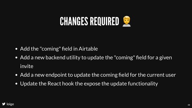 CHANGES REQUIRED
🙎
Add the "coming" ﬁeld in Airtable
Add a new backend utility to update the "coming" ﬁeld for a given
invite
Add a new endpoint to update the coming ﬁeld for the current user
Update the React hook the expose the update functionality
loige 36
