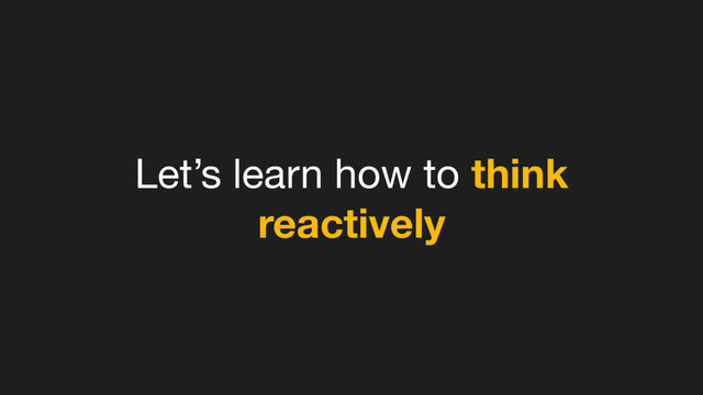 Let’s learn how to think
reactively
