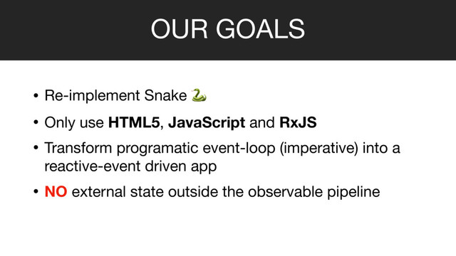 OUR GOALS
• Re-implement Snake  

• Only use HTML5, JavaScript and RxJS

• Transform programatic event-loop (imperative) into a
reactive-event driven app

• NO external state outside the observable pipeline
