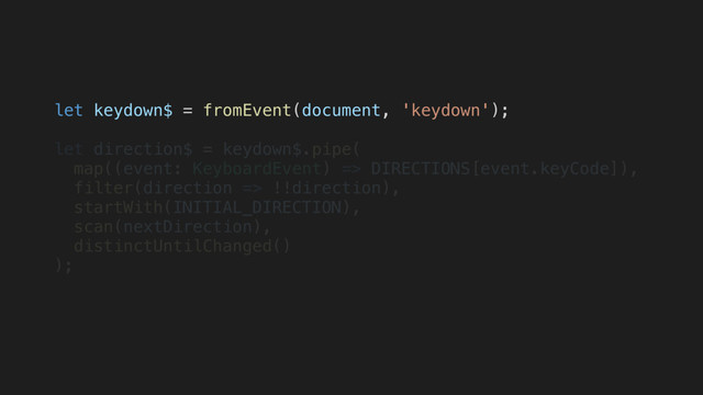 let keydown$ = fromEvent(document, 'keydown');
let direction$ = keydown$.pipe(
map((event: KeyboardEvent) => DIRECTIONS[event.keyCode]),
filter(direction => !!direction),
startWith(INITIAL_DIRECTION),
scan(nextDirection),
distinctUntilChanged()
);
