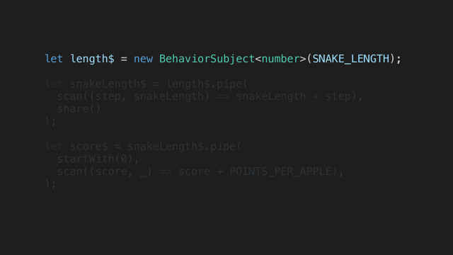 let length$ = new BehaviorSubject(SNAKE_LENGTH);
let snakeLength$ = length$.pipe(
scan((step, snakeLength) => snakeLength + step),
share()
);
let score$ = snakeLength$.pipe(
startWith(0),
scan((score, _) => score + POINTS_PER_APPLE),
);
