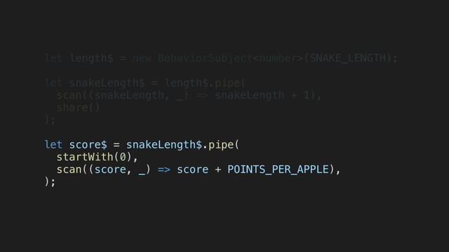 let length$ = new BehaviorSubject(SNAKE_LENGTH);
let snakeLength$ = length$.pipe(
scan((snakeLength, _) => snakeLength + 1),
share()
);
let score$ = snakeLength$.pipe(
startWith(0),
scan((score, _) => score + POINTS_PER_APPLE),
);
