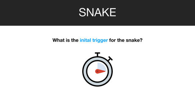 SNAKE
What is the inital trigger for the snake?
