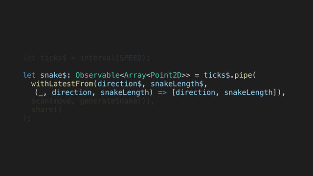 let ticks$ = interval(SPEED);
let snake$: Observable> = ticks$.pipe(
withLatestFrom(direction$, snakeLength$,
(_, direction, snakeLength) => [direction, snakeLength]),
scan(move, generateSnake()),
share()
);
