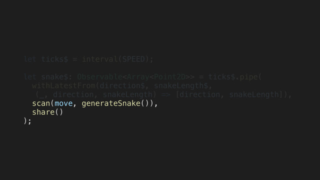 let ticks$ = interval(SPEED);
let snake$: Observable> = ticks$.pipe(
withLatestFrom(direction$, snakeLength$,
(_, direction, snakeLength) => [direction, snakeLength]),
scan(move, generateSnake()),
share()
);
