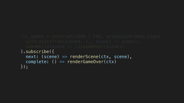 let game$ = interval(1000 / FPS, animationFrame).pipe(
withLatestFrom(scene$, (_, scene) => scene),
takeWhile(scene => !isGameOver(scene))
).subscribe({
next: (scene) => renderScene(ctx, scene),
complete: () => renderGameOver(ctx)
});
