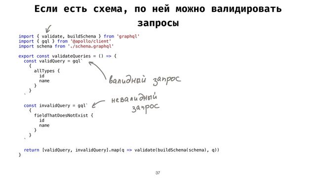 Если есть схема, по ней можно валидировать
запросы
37
import { validate, buildSchema } from 'graphql'


import { gql } from '@apollo/client'


import schema from './schema.graphql'


export const validateQueries = () => {


const validQuery = gql`


{


allTypes {


id


name


}


}


`


const invalidQuery = gql`


{


fieldThatDoesNotExist {


id


name


}


}


`


return [validQuery, invalidQuery].map(q => validate(buildSchema(schema), q))


}


