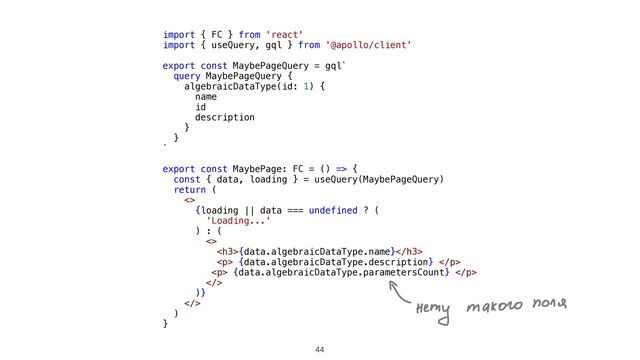 44
import { FC } from 'react'


import { useQuery, gql } from '@apollo/client'


export const MaybePageQuery = gql`


query MaybePageQuery {


algebraicDataType(id: 1) {


name


id


description


}


}


`


export const MaybePage: FC = () => {


const { data, loading } = useQuery(MaybePageQuery)


return (


<>


{loading || data === undefined ? (


'Loading...'


) : (


<>


<h3>{data.algebraicDataType.name}</h3>


<p> {data.algebraicDataType.description} </p>


<p> {data.algebraicDataType.parametersCount} </p>


>


)}


>


)


}


