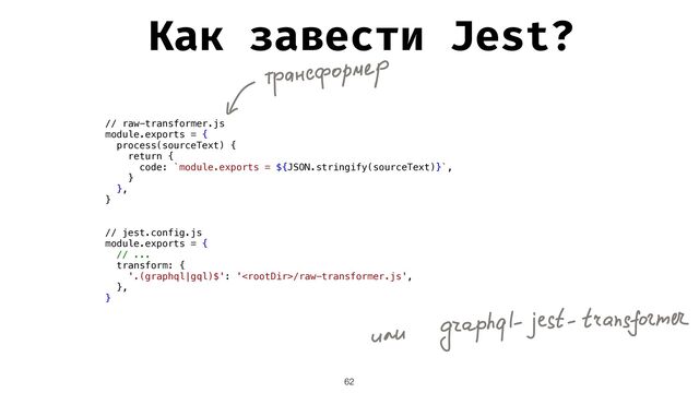 62
// raw-transformer.js


module.exports = {


process(sourceText) {


return {


code: `module.exports = ${JSON.stringify(sourceText)}`,


}


},


}


// jest.config.js


module.exports = {


// ...


transform: {


'.(graphql|gql)$': '/raw-transformer.js',


},


}


Как завести Jest?
