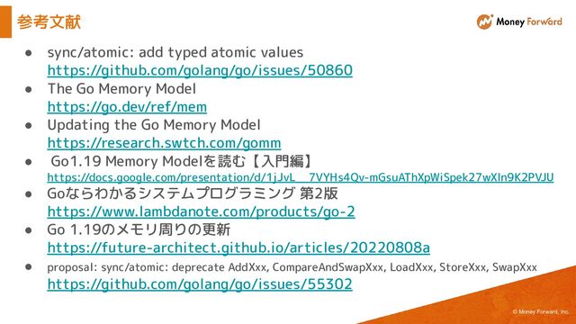 © Money Forward, Inc.
● sync/atomic: add typed atomic values
https://github.com/golang/go/issues/50860
● The Go Memory Model
https://go.dev/ref/mem
● Updating the Go Memory Model
https://research.swtch.com/gomm
● Go1.19 Memory Modelを読む【入門編】
https://docs.google.com/presentation/d/1jJvL__7VYHs4Qv-mGsuAThXpWiSpek27wXln9K2PVJU
● Goならわかるシステムプログラミング 第2版
https://www.lambdanote.com/products/go-2
● Go 1.19のメモリ周りの更新
https://future-architect.github.io/articles/20220808a
● proposal: sync/atomic: deprecate AddXxx, CompareAndSwapXxx, LoadXxx, StoreXxx, SwapXxx
https://github.com/golang/go/issues/55302
参考文献
