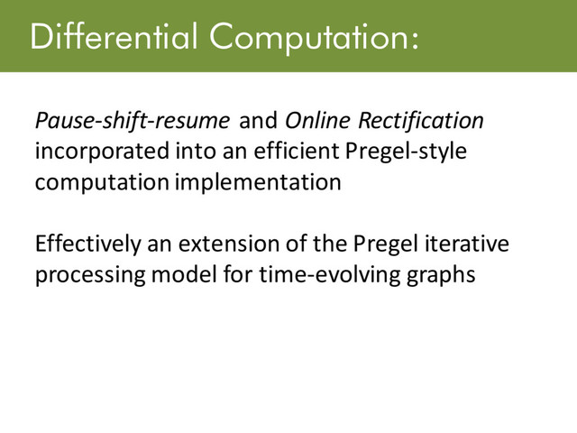Differential Computation:
Pause-shift-resume and Online Rectification
incorporated into an efficient Pregel-style
computation implementation
Effectively an extension of the Pregel iterative
processing model for time-evolving graphs

