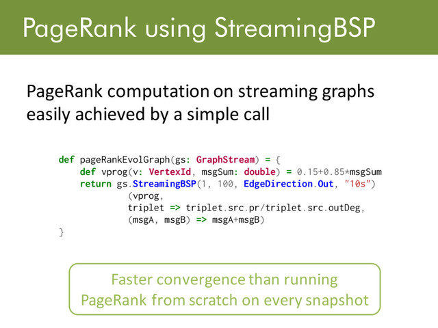 PageRank using StreamingBSP
PageRank computation on streaming graphs
easily achieved by a simple call
def pageRankEvolGraph(gs: GraphStream) = {
def vprog(v: VertexId, msgSum: double) = 0.15+0.85*msgSum
return gs.StreamingBSP(1, 100, EdgeDirection.Out, "10s")
(vprog,
triplet => triplet.src.pr/triplet.src.outDeg,
(msgA, msgB) => msgA+msgB)
}
Listing 3: Page Rank Computation on Time-Evolving Graphs
4.4 Live Graph State Tracking
Streaming graph applications may want to keep track of live graph
state. For example, social network applications may keep track of
Faster convergence than running
PageRank from scratch on every snapshot
