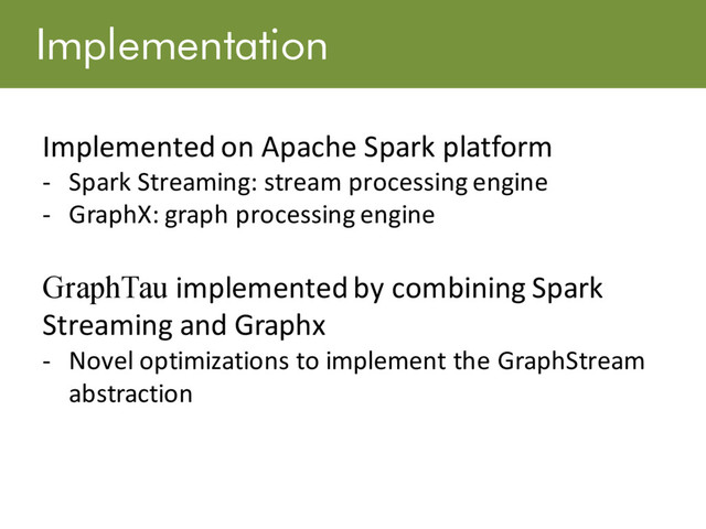 Implementation
Implemented on Apache Spark platform
- Spark Streaming: stream processing engine
- GraphX: graph processing engine
GraphTau implemented by combining Spark
Streaming and Graphx
- Novel optimizations to implement the GraphStream
abstraction
