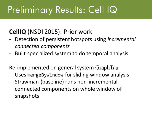 Preliminary Results: Cell IQ
CellIQ (NSDI 2015): Prior work
- Detection of persistent hotspots using incremental
connected components
- Built specialized system to do temporal analysis
Re-implemented on general system GraphTau
- Uses mergeByWindow for sliding window analysis
- Strawman (baseline) runs non-incremental
connected components on whole window of
snapshots
