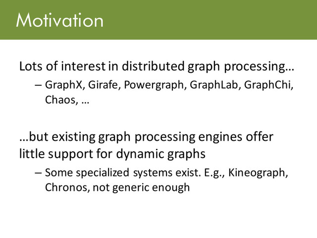 Motivation
Lots of interest in distributed graph processing…
– GraphX, Girafe, Powergraph, GraphLab, GraphChi,
Chaos, …
…but existing graph processing engines offer
little support for dynamic graphs
– Some specialized systems exist. E.g., Kineograph,
Chronos, not generic enough
