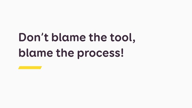Don’t blame the tool,
blame the process!
