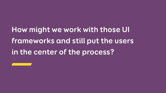 How might we work with those UI
frameworks and still put the users  
in the center of the process?
