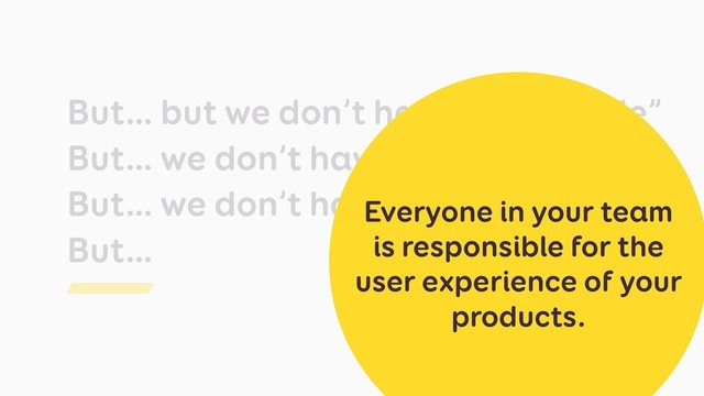 But… but we don’t have “UX people”
But… we don’t have the time
But… we don’t have budget
But…
Everyone in your team
is responsible for the
user experience of your
products.
