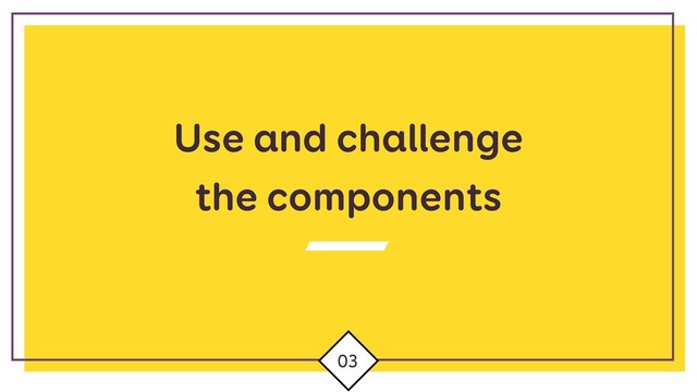 Use and challenge
the components
03
