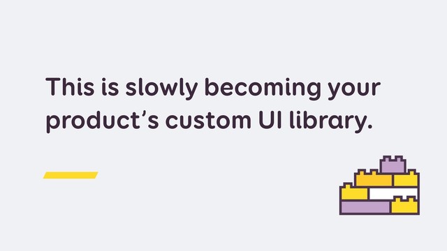 This is slowly becoming your
product’s custom UI library.
