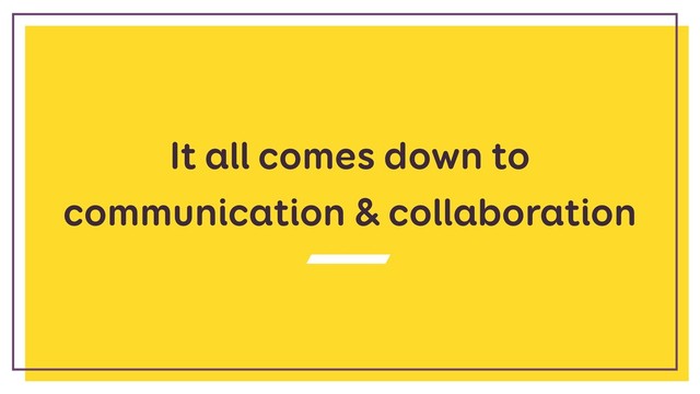 It all comes down to
communication & collaboration
