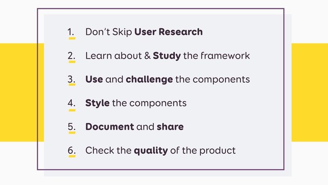 1. Don’t Skip User Research
2. Learn about & Study the framework
3. Use and challenge the components
4. Style the components
5. Document and share
6. Check the quality of the product
