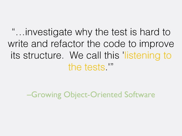 –Growing Object-Oriented Software
“…investigate why the test is hard to
write and refactor the code to improve
its structure. We call this 'listening to
the tests.'”
