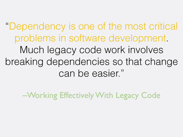 –Working Effectively With Legacy Code
“Dependency is one of the most critical
problems in software development.
Much legacy code work involves
breaking dependencies so that change
can be easier.”
