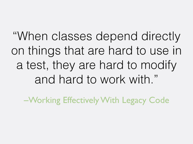 –Working Effectively With Legacy Code
“When classes depend directly
on things that are hard to use in
a test, they are hard to modify
and hard to work with.”
