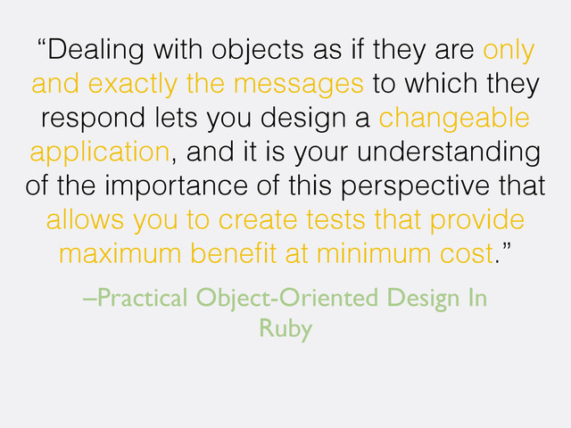 –Practical Object-Oriented Design In
Ruby
“Dealing with objects as if they are only
and exactly the messages to which they
respond lets you design a changeable
application, and it is your understanding
of the importance of this perspective that
allows you to create tests that provide
maximum beneﬁt at minimum cost.”
