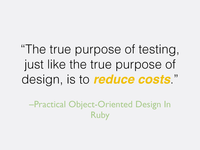 –Practical Object-Oriented Design In
Ruby
“The true purpose of testing,
just like the true purpose of
design, is to reduce costs.”
