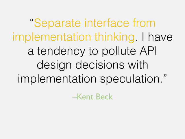 –Kent Beck
“Separate interface from
implementation thinking. I have
a tendency to pollute API
design decisions with
implementation speculation.”
