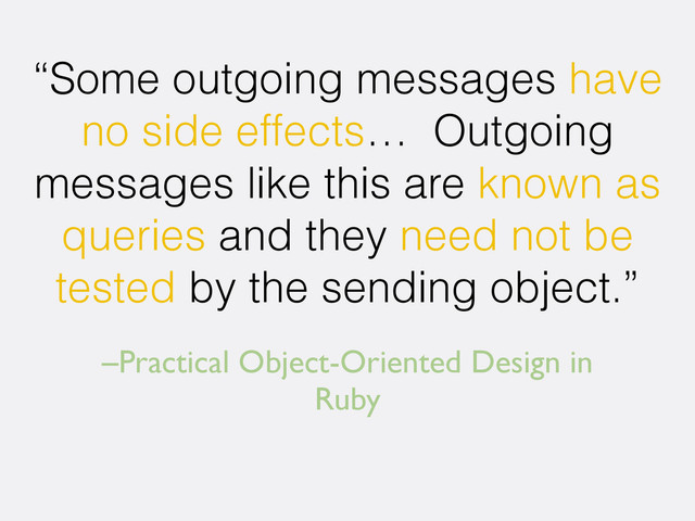 –Practical Object-Oriented Design in
Ruby
“Some outgoing messages have
no side effects… Outgoing
messages like this are known as
queries and they need not be
tested by the sending object.”
