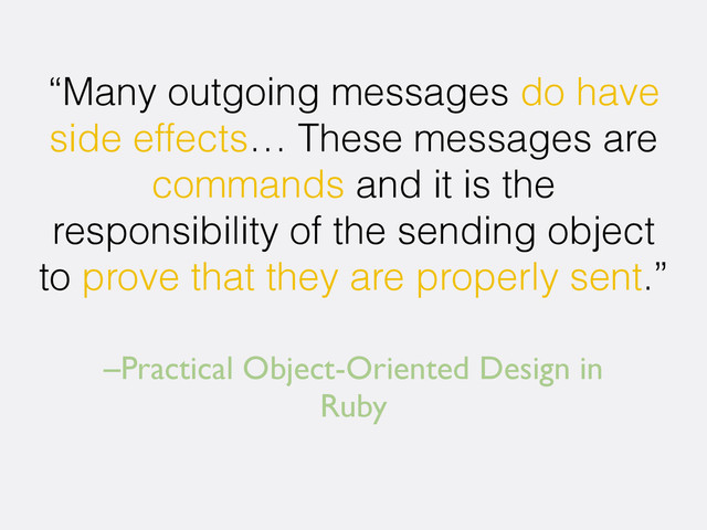 –Practical Object-Oriented Design in
Ruby
“Many outgoing messages do have
side effects… These messages are
commands and it is the
responsibility of the sending object
to prove that they are properly sent.”
