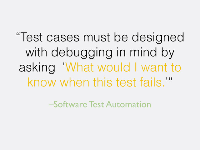 –Software Test Automation
“Test cases must be designed
with debugging in mind by
asking 'What would I want to
know when this test fails.’”
