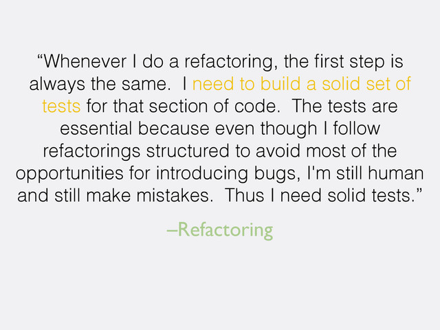 –Refactoring
“Whenever I do a refactoring, the ﬁrst step is
always the same. I need to build a solid set of
tests for that section of code. The tests are
essential because even though I follow
refactorings structured to avoid most of the
opportunities for introducing bugs, I'm still human
and still make mistakes. Thus I need solid tests.”
