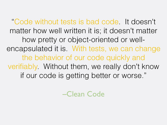 –Clean Code
“Code without tests is bad code. It doesn't
matter how well written it is; it doesn't matter
how pretty or object-oriented or well-
encapsulated it is. With tests, we can change
the behavior of our code quickly and
veriﬁably. Without them, we really don't know
if our code is getting better or worse.”
