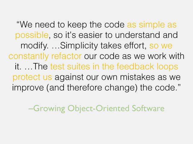 –Growing Object-Oriented Software
“We need to keep the code as simple as
possible, so it's easier to understand and
modify. …Simplicity takes effort, so we
constantly refactor our code as we work with
it. …The test suites in the feedback loops
protect us against our own mistakes as we
improve (and therefore change) the code.”
