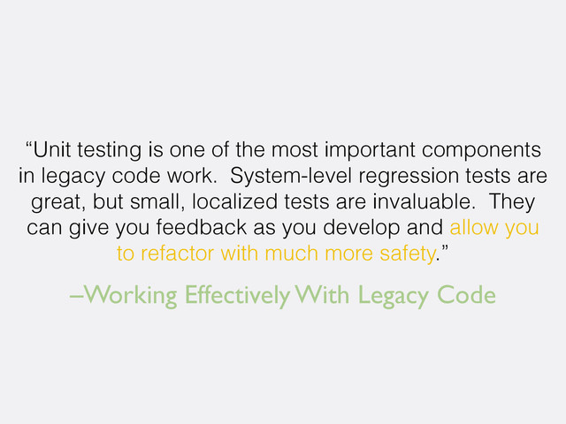 –Working Effectively With Legacy Code
“Unit testing is one of the most important components
in legacy code work. System-level regression tests are
great, but small, localized tests are invaluable. They
can give you feedback as you develop and allow you
to refactor with much more safety.”
