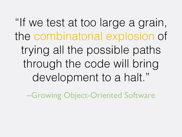 –Growing Object-Oriented Software
“If we test at too large a grain,
the combinatorial explosion of
trying all the possible paths
through the code will bring
development to a halt.”
